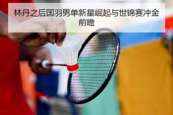 林丹之后国羽男单新星崛起与世锦赛冲金前瞻