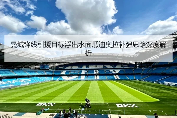 曼城锋线引援目标浮出水面瓜迪奥拉补强思路深度解析