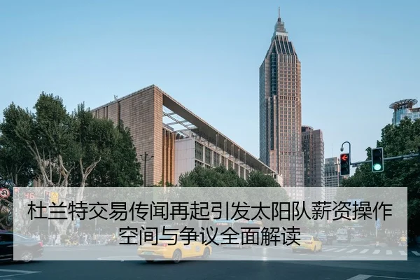 杜兰特交易传闻再起引发太阳队薪资操作空间与争议全面解读